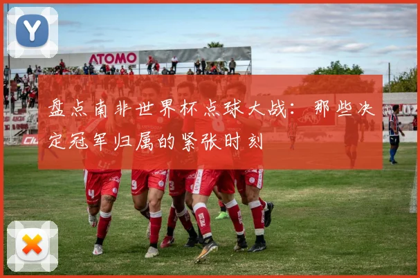 盘点南非世界杯点球大战：那些决定冠军归属的紧张时刻