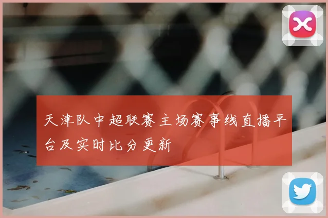 天津队中超联赛主场赛事线直播平台及实时比分更新