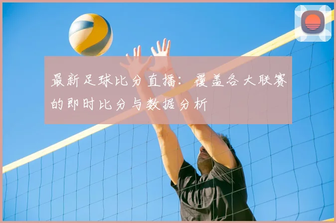 最新足球比分直播：覆盖各大联赛的即时比分与数据分析