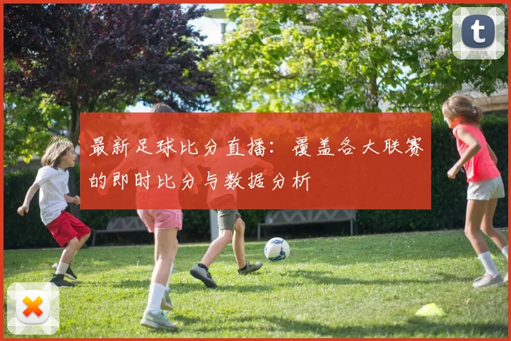 最新足球比分直播：覆盖各大联赛的即时比分与数据分析