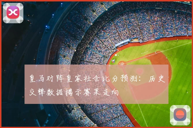 皇马对阵皇家社会比分预测：历史交锋数据揭示赛果走向