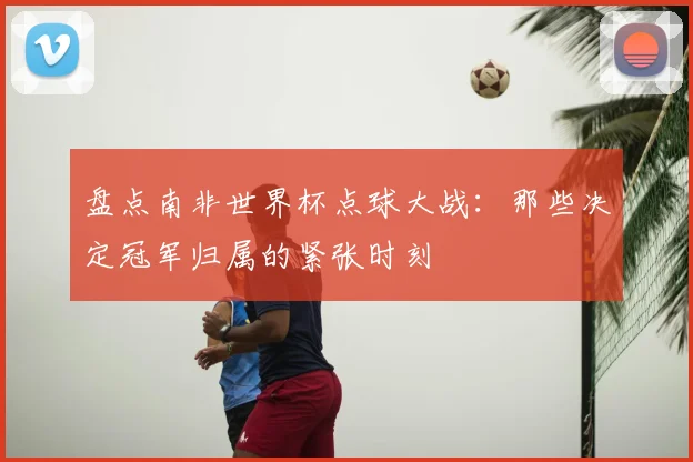 盘点南非世界杯点球大战：那些决定冠军归属的紧张时刻